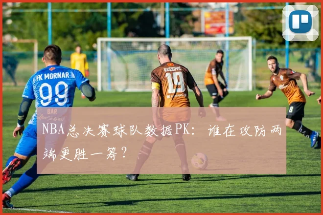 NBA总决赛球队数据PK：谁在攻防两端更胜一筹？