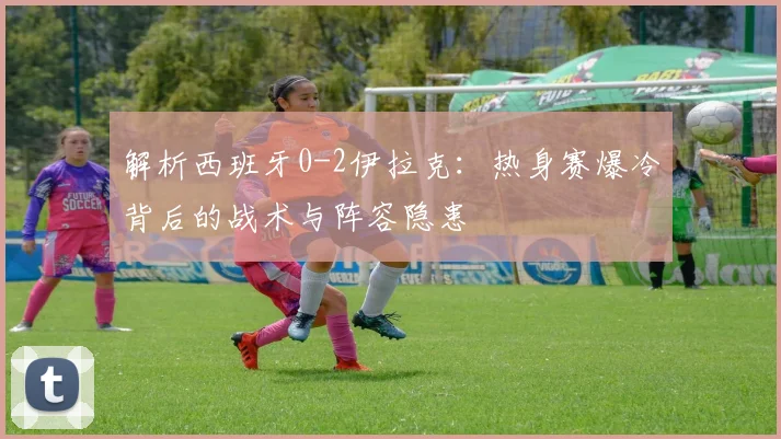解析西班牙0-2伊拉克:热身赛爆冷背后的战术与阵容隐患