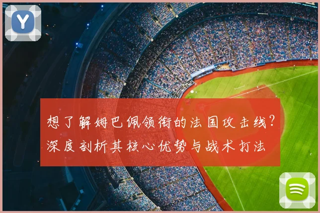 想了解姆巴佩领衔的法国攻击线?深度剖析其核心优势与战术打法