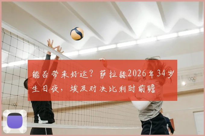 能否带来好运？萨拉赫2026年34岁生日夜，埃及对决比利时前瞻