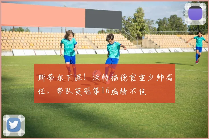 斯蒂尔下课！沃特福德官宣少帅离任，带队英冠第16成绩不佳