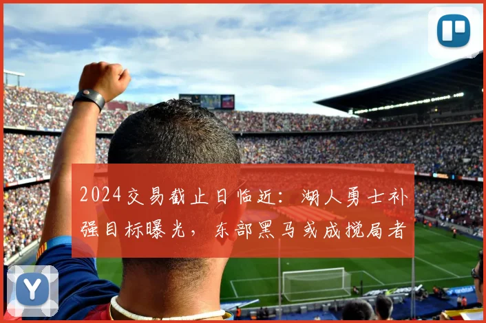 2024交易截止日临近：湖人勇士补强目标曝光，东部黑马或成搅局者