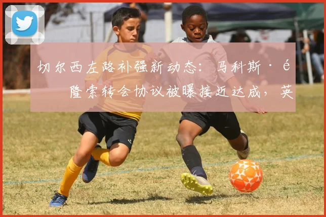 切尔西左路补强新动态：马科斯·阿隆索转会协议被曝接近达成，英媒披露关键细节