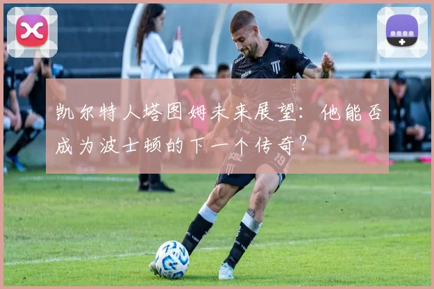 凯尔特人塔图姆未来展望:他能否成为波士顿的下一个传奇?