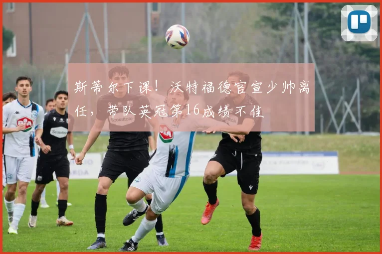 斯蒂尔下课！沃特福德官宣少帅离任，带队英冠第16成绩不佳