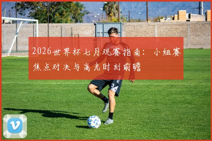 2026世界杯七月观赛指南：小组赛焦点对决与高光时刻前瞻