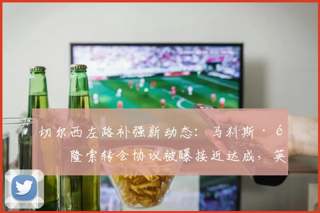 切尔西左路补强新动态：马科斯·阿隆索转会协议被曝接近达成，英媒披露关键细节