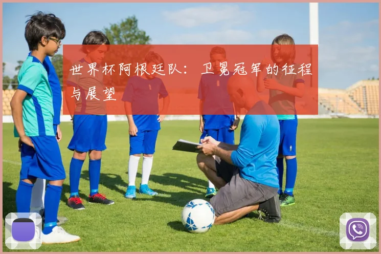 世界杯阿根廷队：卫冕冠军的征程与展望