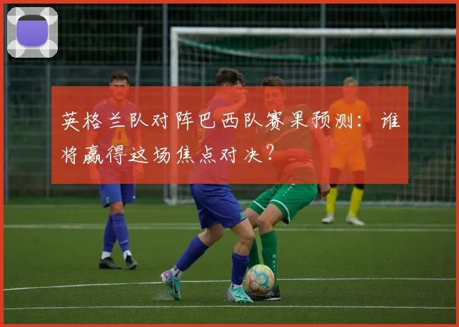 英格兰队对阵巴西队赛果预测:谁将赢得这场焦点对决?
